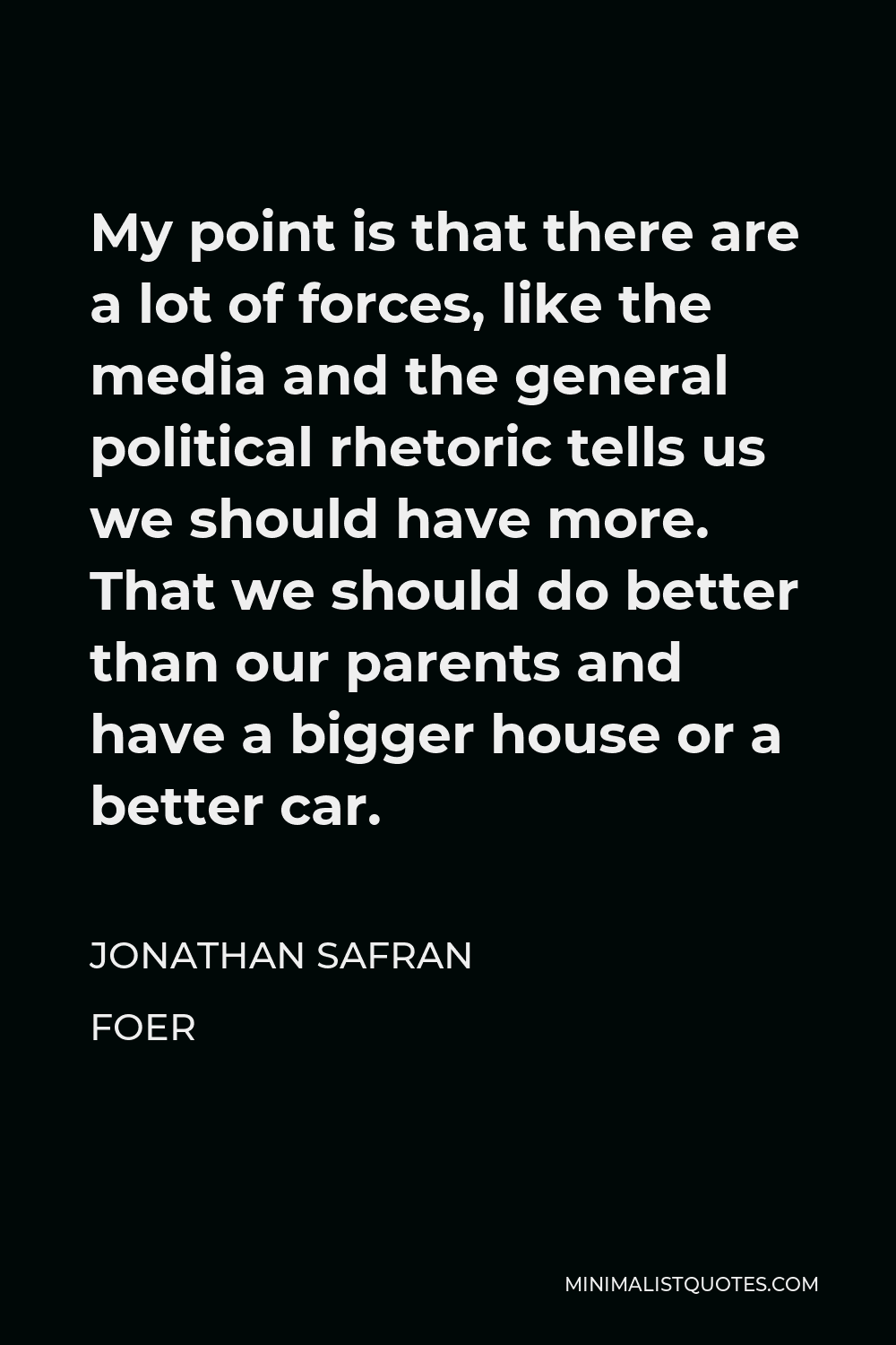 Jonathan Safran Foer Quote - My point is that there are a lot of forces, like the media and the general political rhetoric tells us we should have more. That we should do better than our parents and have a bigger house or a better car.