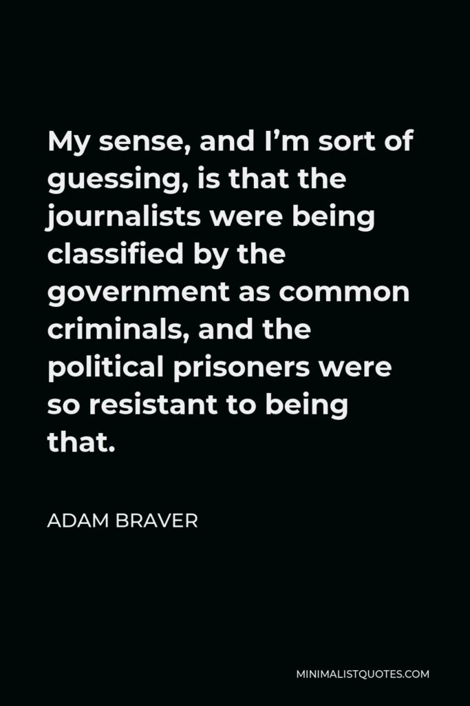 Adam Braver Quote - My sense, and I’m sort of guessing, is that the journalists were being classified by the government as common criminals, and the political prisoners were so resistant to being that.