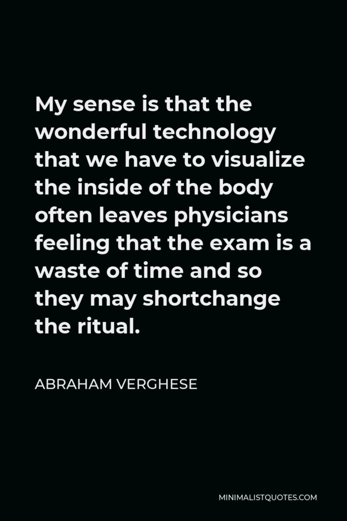 Abraham Verghese Quote - My sense is that the wonderful technology that we have to visualize the inside of the body often leaves physicians feeling that the exam is a waste of time and so they may shortchange the ritual.