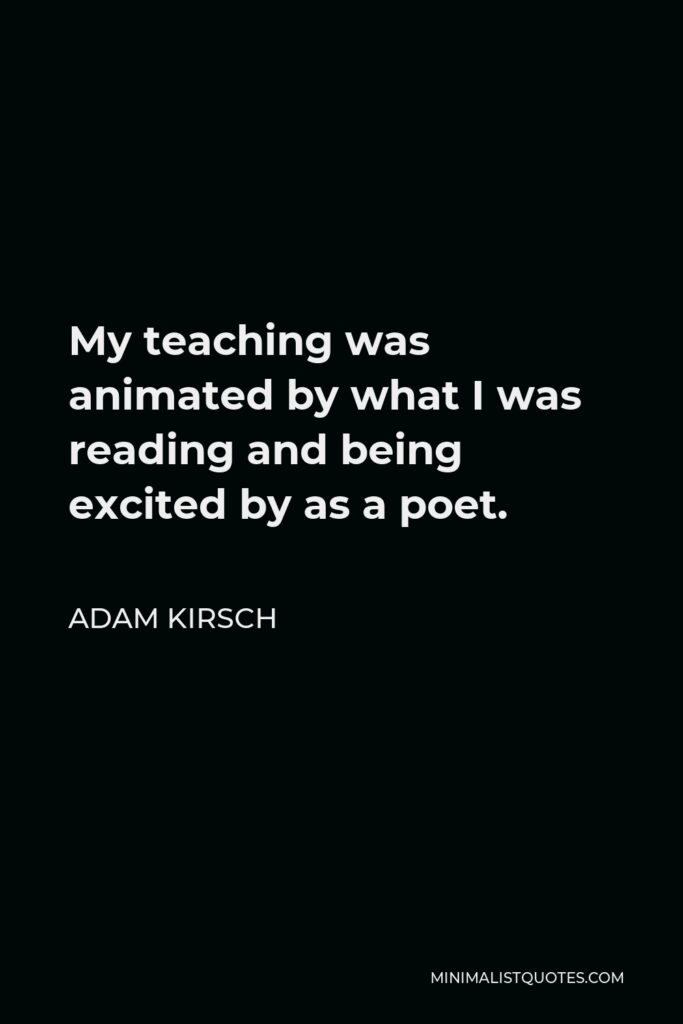 Adam Kirsch Quote - My teaching was animated by what I was reading and being excited by as a poet.