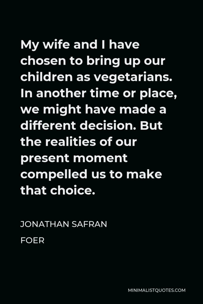 Jonathan Safran Foer Quote - My wife and I have chosen to bring up our children as vegetarians. In another time or place, we might have made a different decision. But the realities of our present moment compelled us to make that choice.