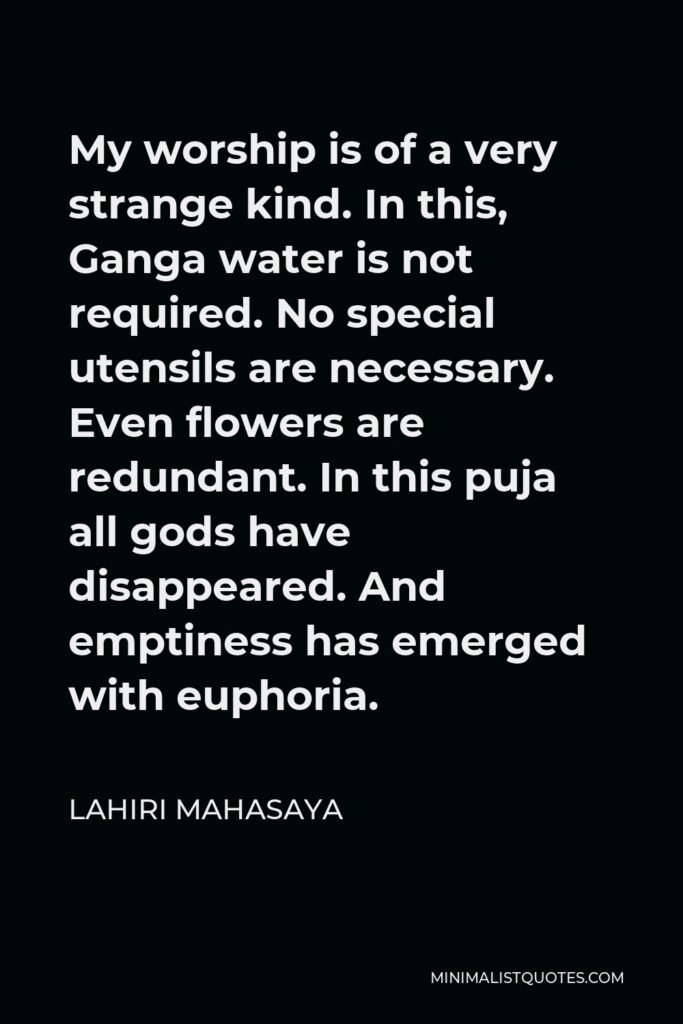 Lahiri Mahasaya Quote - My worship is of a very strange kind. In this, Ganga water is not required. No special utensils are necessary. Even flowers are redundant. In this puja all gods have disappeared. And emptiness has emerged with euphoria.