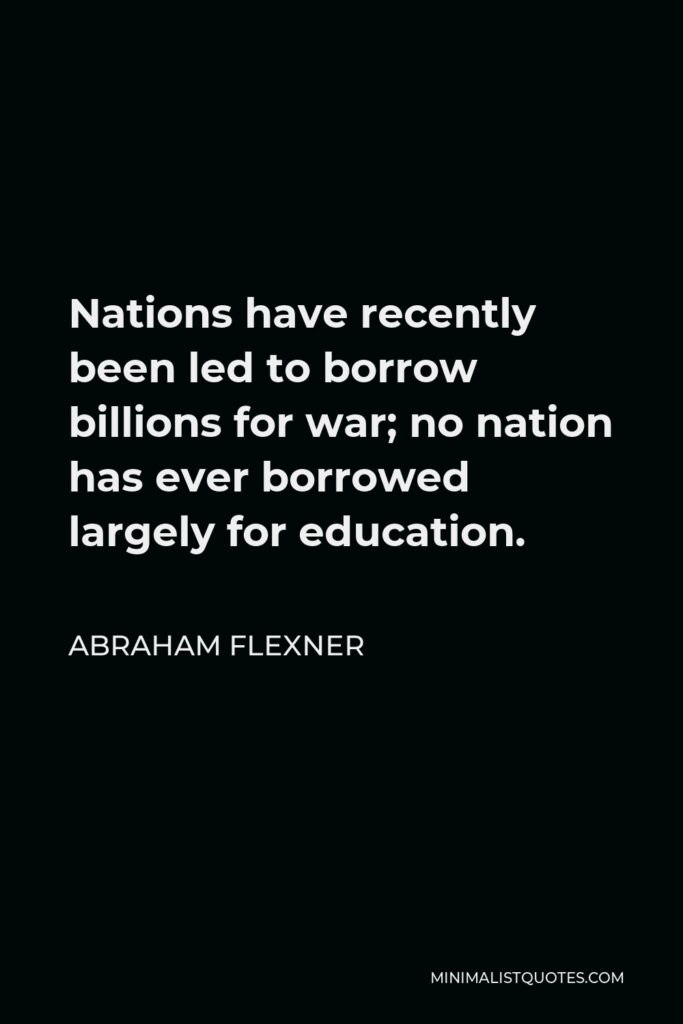 Abraham Flexner Quote - Nations have recently been led to borrow billions for war; no nation has ever borrowed largely for education.