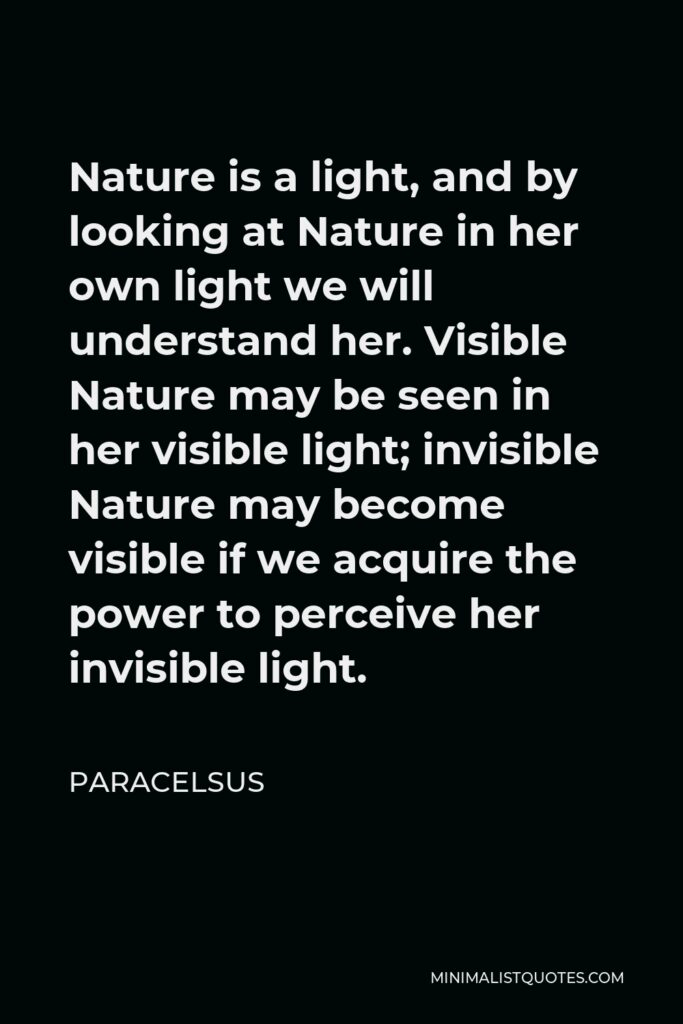 Paracelsus Quote - Nature is a light, and by looking at Nature in her own light we will understand her. Visible Nature may be seen in her visible light; invisible Nature may become visible if we acquire the power to perceive her invisible light.