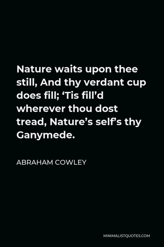 Abraham Cowley Quote - Nature waits upon thee still, And thy verdant cup does fill; ‘Tis fill’d wherever thou dost tread, Nature’s self’s thy Ganymede.
