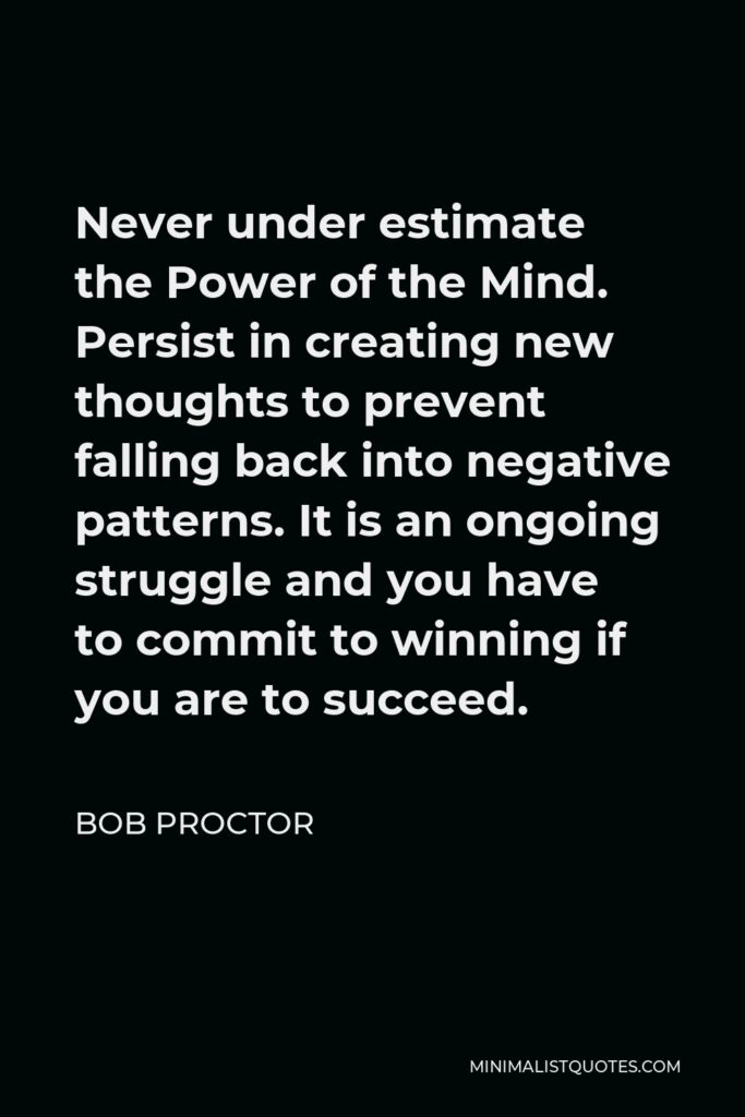 Bob Proctor Quote - Never under estimate the Power of the Mind. Persist in creating new thoughts to prevent falling back into negative patterns. It is an ongoing struggle and you have to commit to winning if you are to succeed.