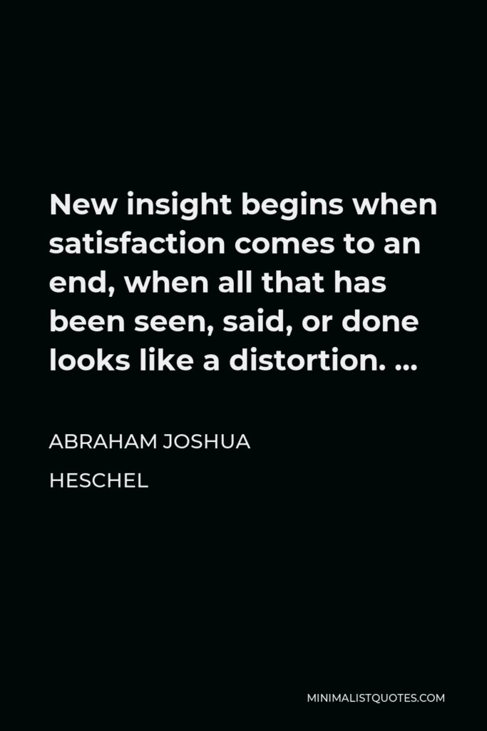Abraham Joshua Heschel Quote - New insight begins when satisfaction comes to an end, when all that has been seen, said, or done looks like a distortion. …