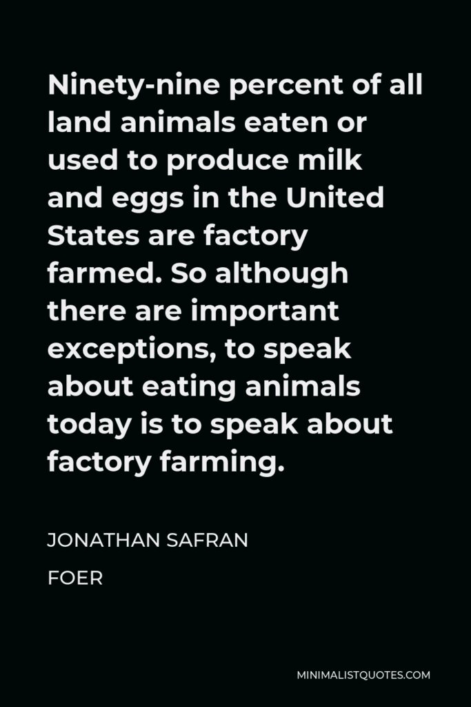 Jonathan Safran Foer Quote - Ninety-nine percent of all land animals eaten or used to produce milk and eggs in the United States are factory farmed. So although there are important exceptions, to speak about eating animals today is to speak about factory farming.