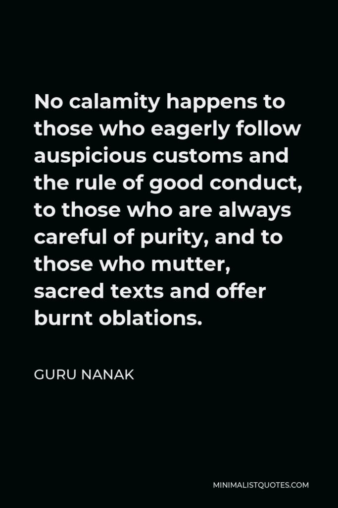 Guru Nanak Quote - No calamity happens to those who eagerly follow auspicious customs and the rule of good conduct, to those who are always careful of purity, and to those who mutter, sacred texts and offer burnt oblations.