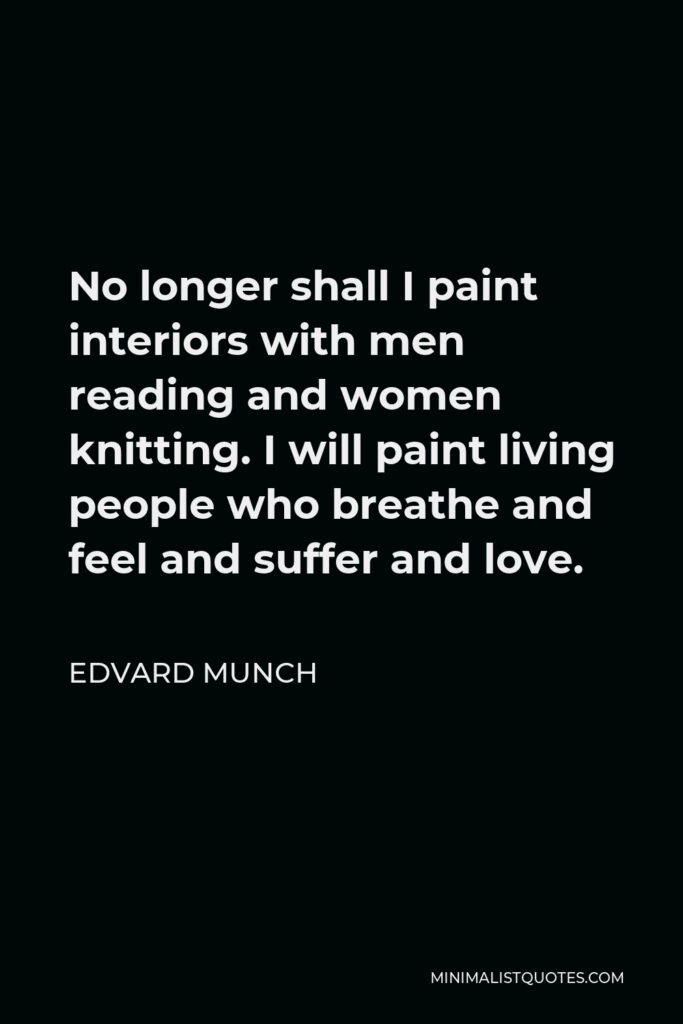 Edvard Munch Quote - No longer shall I paint interiors with men reading and women knitting. I will paint living people who breathe and feel and suffer and love.