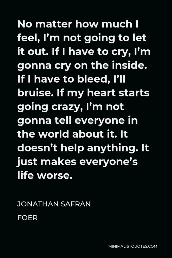 Jonathan Safran Foer Quote - No matter how much I feel, I’m not going to let it out. If I have to cry, I’m gonna cry on the inside. If I have to bleed, I’ll bruise. If my heart starts going crazy, I’m not gonna tell everyone in the world about it. It doesn’t help anything. It just makes everyone’s life worse.