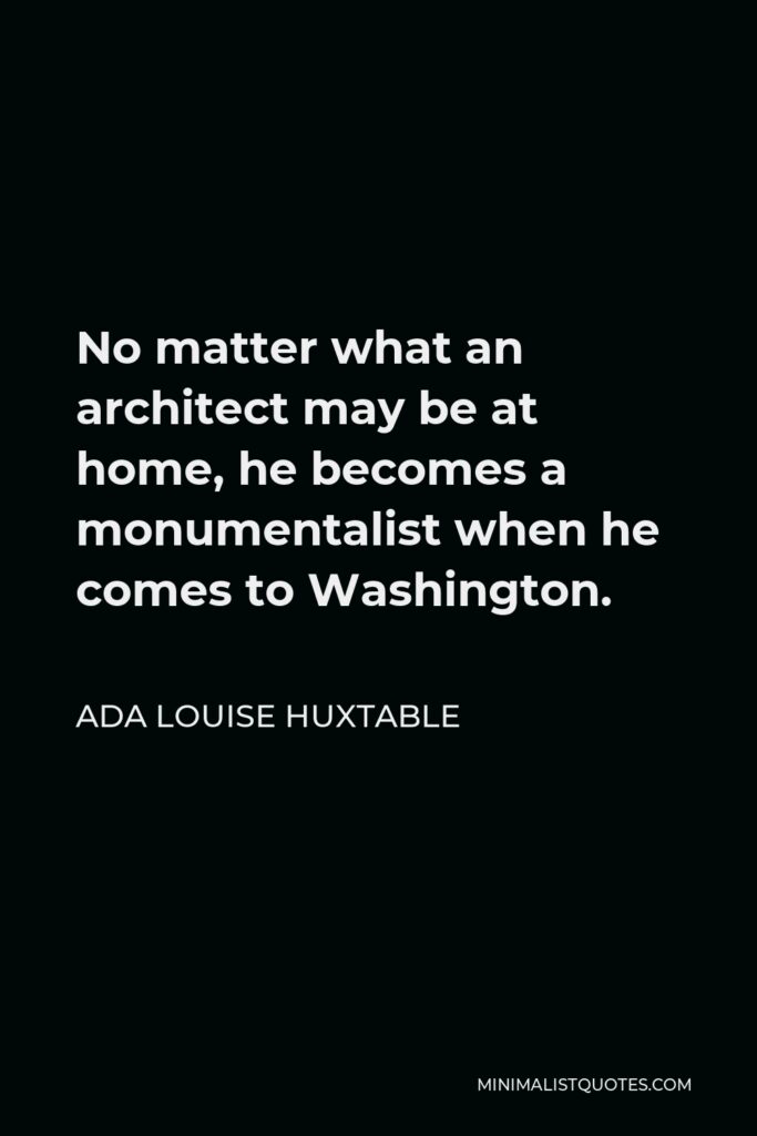 Ada Louise Huxtable Quote - No matter what an architect may be at home, he becomes a monumentalist when he comes to Washington.