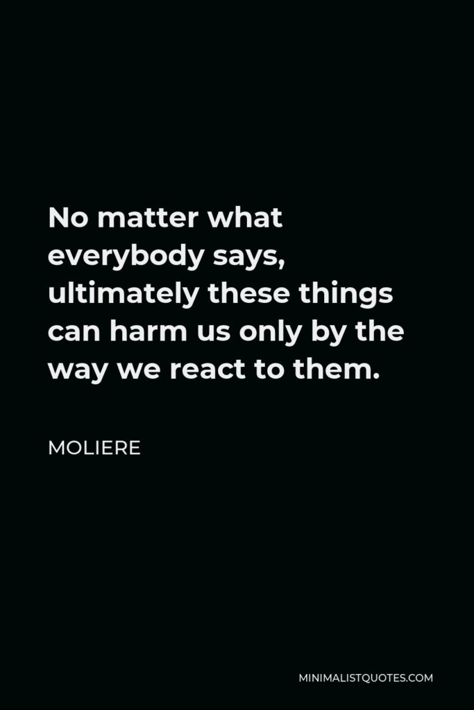 Moliere Quote - No matter what everybody says, ultimately these things can harm us only by the way we react to them.