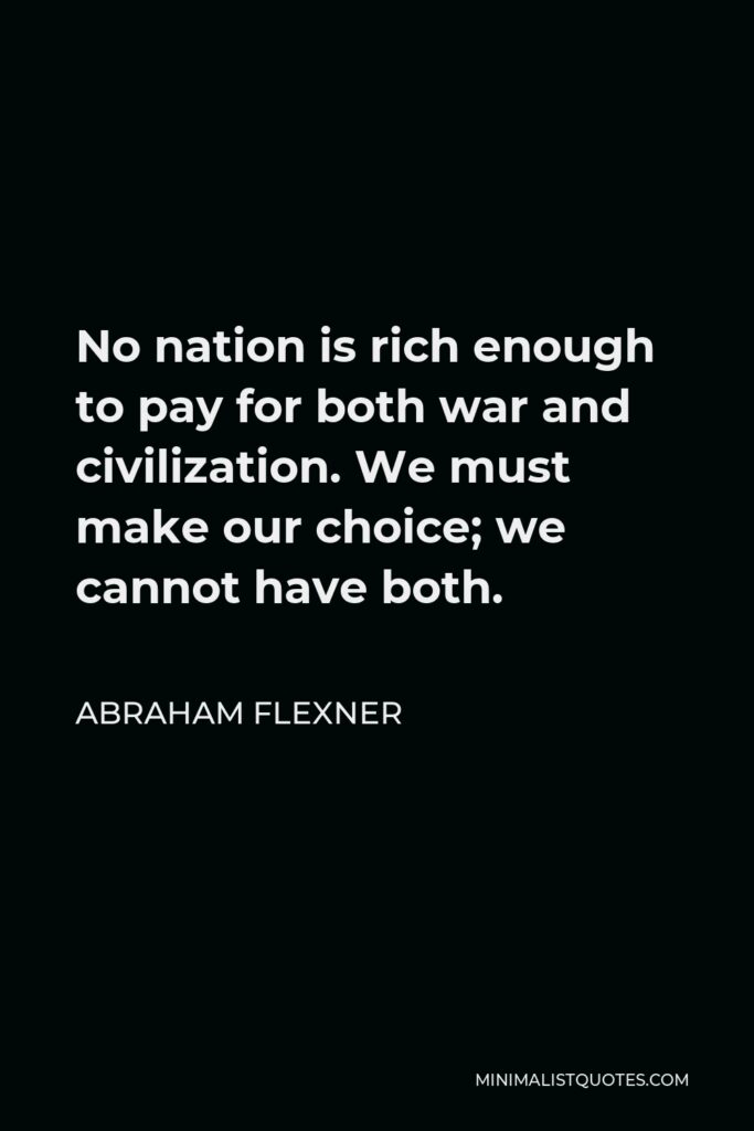 Abraham Flexner Quote - No nation is rich enough to pay for both war and civilization. We must make our choice; we cannot have both.