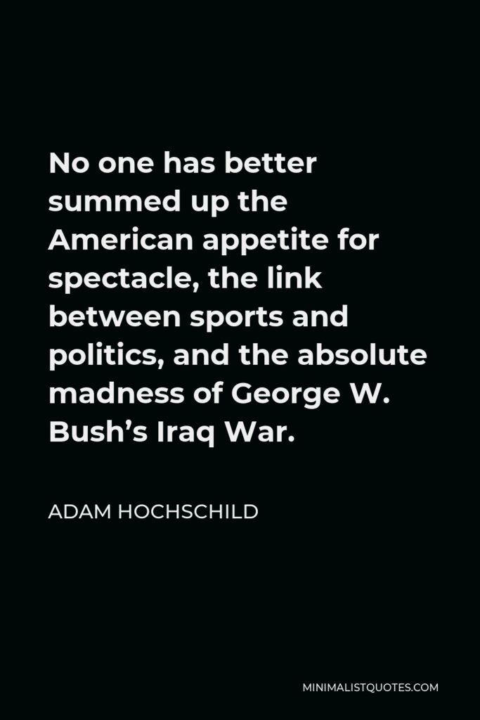 Adam Hochschild Quote - No one has better summed up the American appetite for spectacle, the link between sports and politics, and the absolute madness of George W. Bush’s Iraq War.