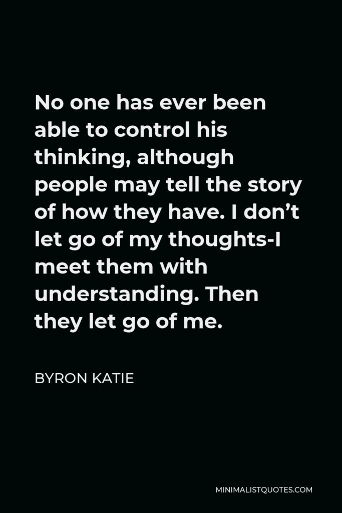 Byron Katie Quote - No one has ever been able to control his thinking, although people may tell the story of how they have. I don’t let go of my thoughts-I meet them with understanding. Then they let go of me.