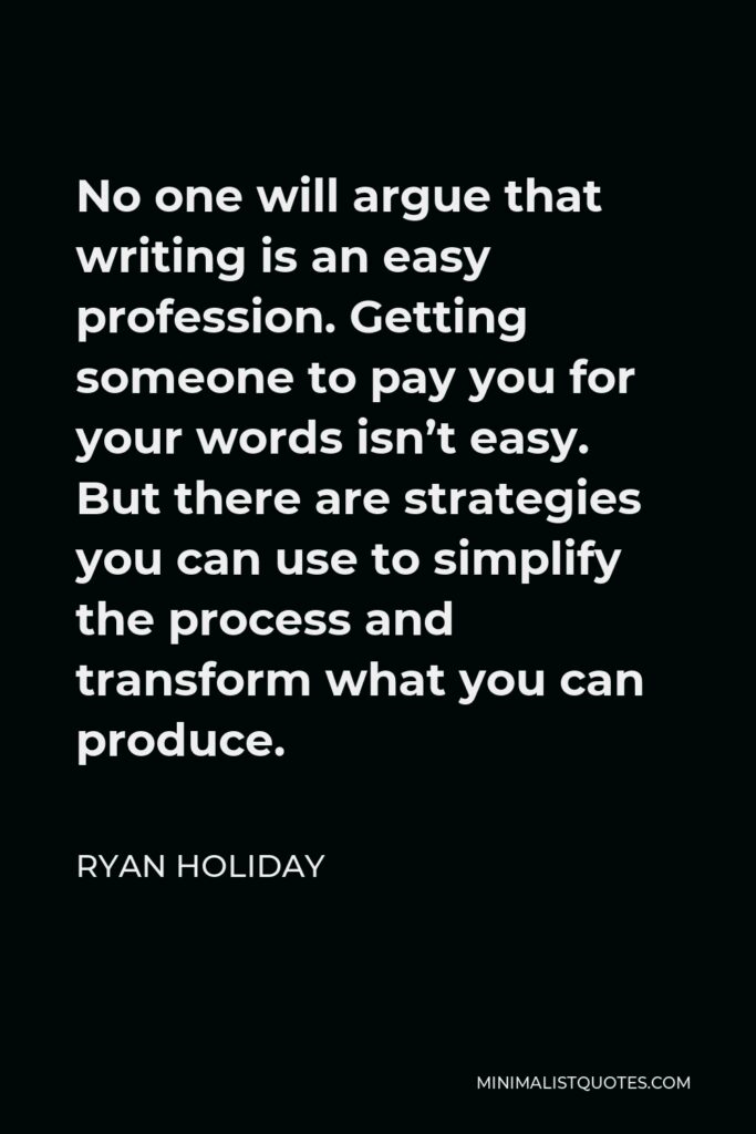 Ryan Holiday Quote - No one will argue that writing is an easy profession. Getting someone to pay you for your words isn’t easy. But there are strategies you can use to simplify the process and transform what you can produce.