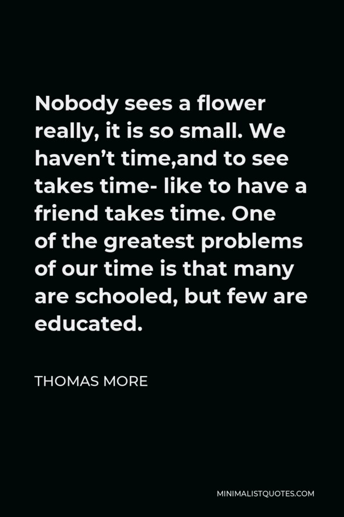 Thomas More Quote - Nobody sees a flower really, it is so small. We haven’t time,and to see takes time- like to have a friend takes time. One of the greatest problems of our time is that many are schooled, but few are educated.