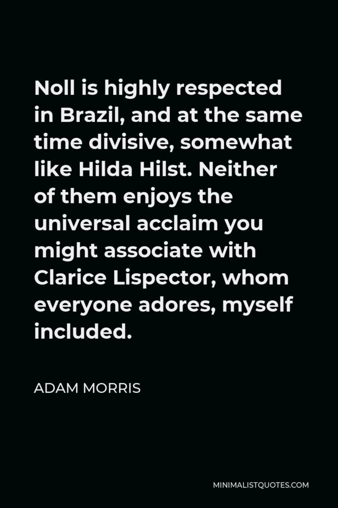 Adam Morris Quote - Noll is highly respected in Brazil, and at the same time divisive, somewhat like Hilda Hilst. Neither of them enjoys the universal acclaim you might associate with Clarice Lispector, whom everyone adores, myself included.