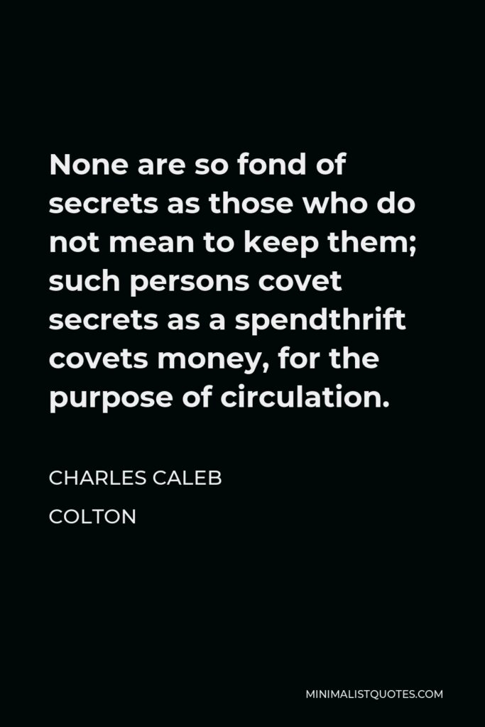 Charles Caleb Colton Quote - None are so fond of secrets as those who do not mean to keep them; such persons covet secrets as a spendthrift covets money, for the purpose of circulation.
