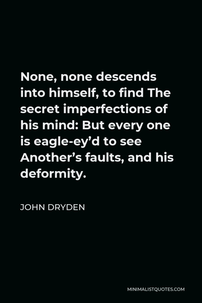 John Dryden Quote - None, none descends into himself, to find The secret imperfections of his mind: But every one is eagle-ey’d to see Another’s faults, and his deformity.