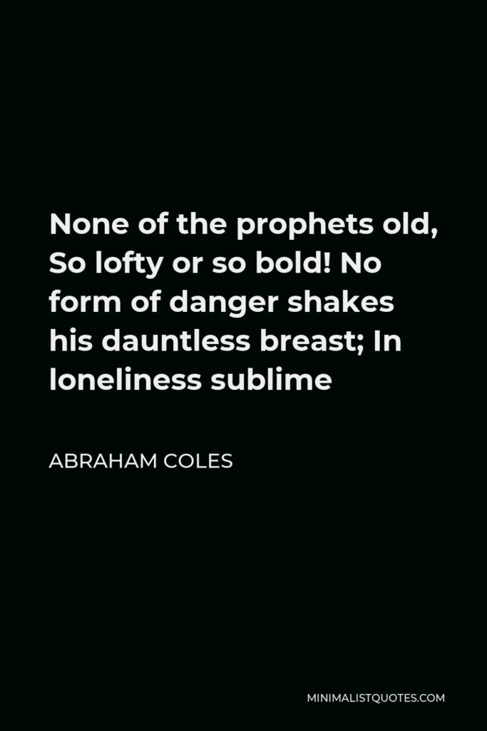 Abraham Coles Quote - None of the prophets old, So lofty or so bold! No form of danger shakes his dauntless breast; In loneliness sublime