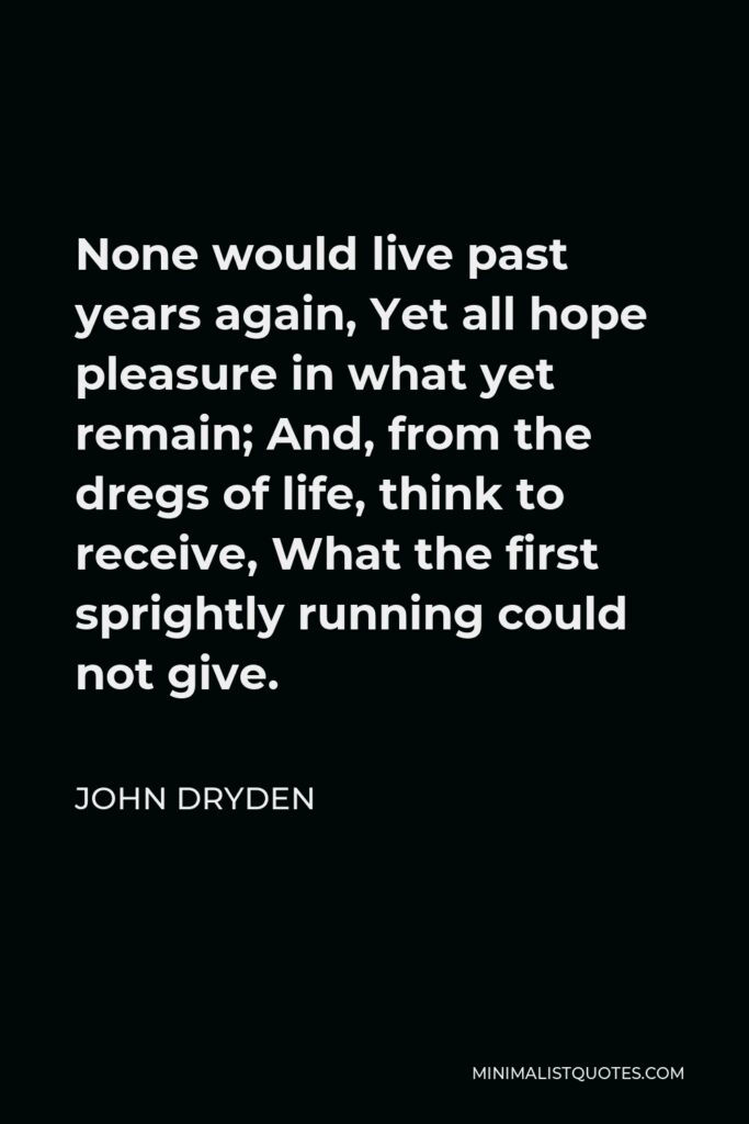 John Dryden Quote - None would live past years again, Yet all hope pleasure in what yet remain; And, from the dregs of life, think to receive, What the first sprightly running could not give.