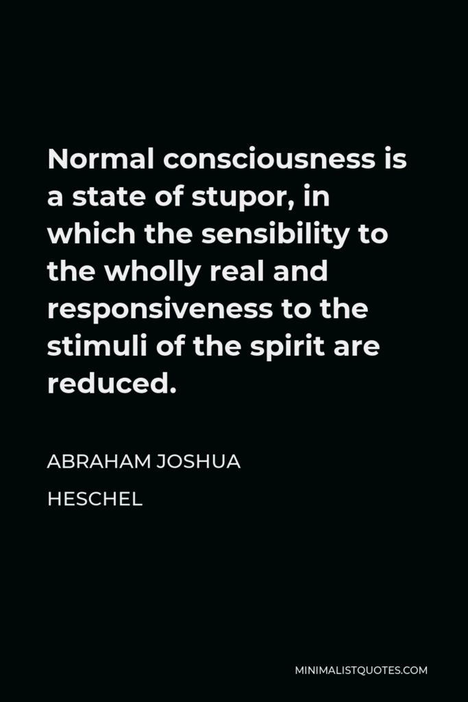 Abraham Joshua Heschel Quote - Normal consciousness is a state of stupor, in which the sensibility to the wholly real and responsiveness to the stimuli of the spirit are reduced.