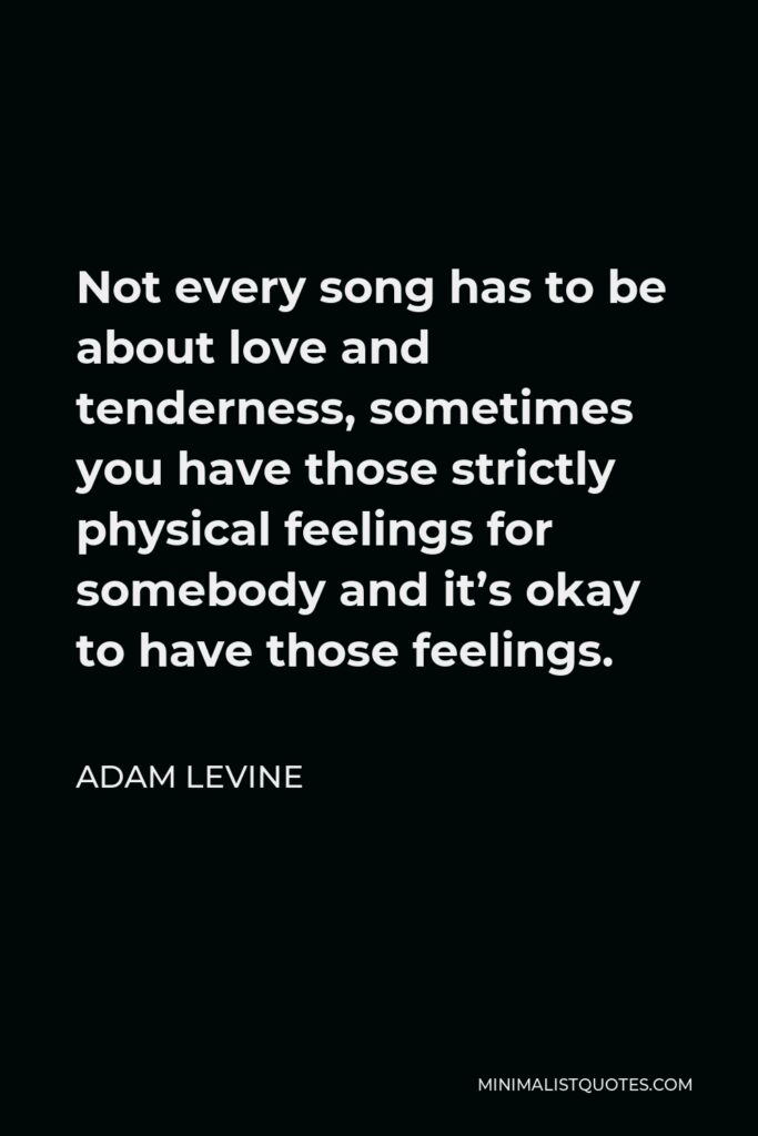 Adam Levine Quote - Not every song has to be about love and tenderness, sometimes you have those strictly physical feelings for somebody and it’s okay to have those feelings.