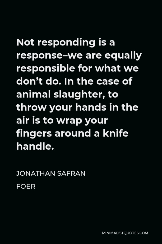 Jonathan Safran Foer Quote - Not responding is a response–we are equally responsible for what we don’t do. In the case of animal slaughter, to throw your hands in the air is to wrap your fingers around a knife handle.