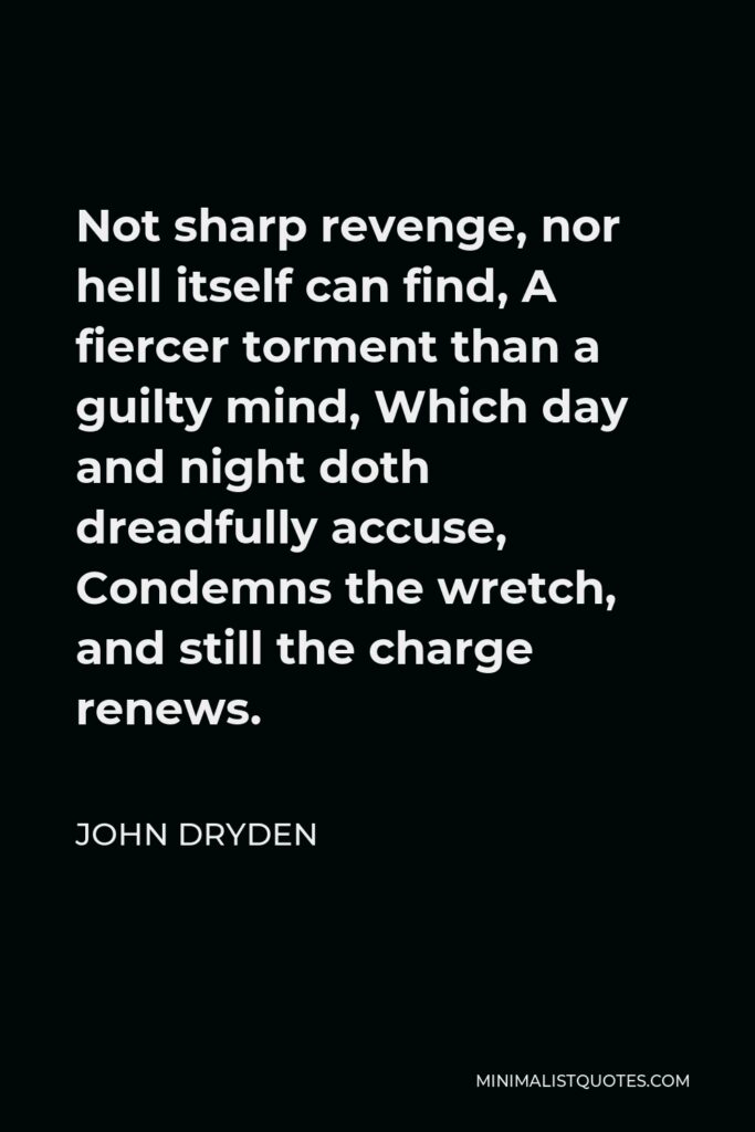 John Dryden Quote - Not sharp revenge, nor hell itself can find, A fiercer torment than a guilty mind, Which day and night doth dreadfully accuse, Condemns the wretch, and still the charge renews.