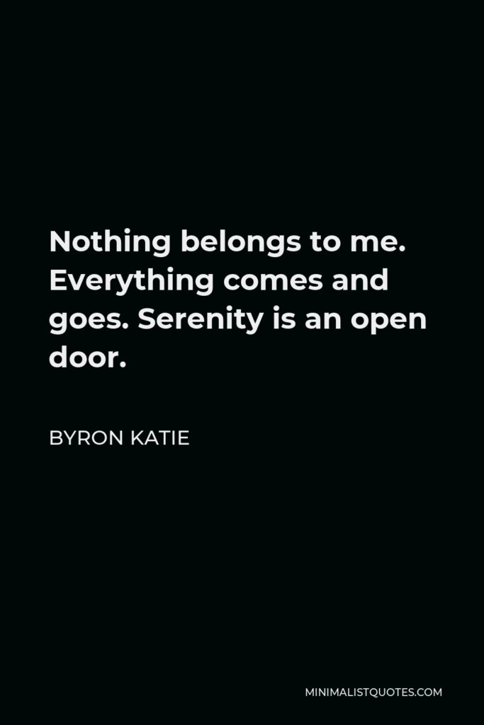Byron Katie Quote - Nothing belongs to me. Everything comes and goes. Serenity is an open door.