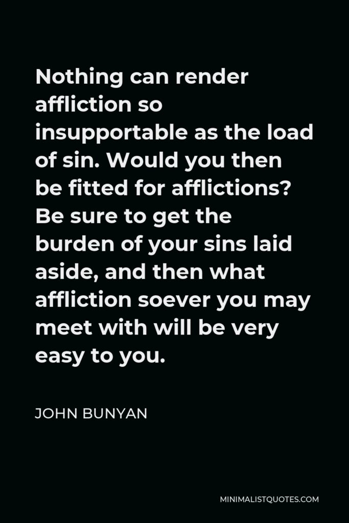 John Bunyan Quote - Nothing can render affliction so insupportable as the load of sin. Would you then be fitted for afflictions? Be sure to get the burden of your sins laid aside, and then what affliction soever you may meet with will be very easy to you.