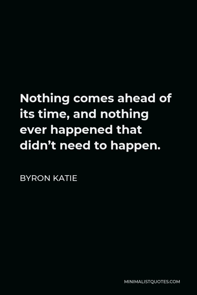 Byron Katie Quote - Nothing comes ahead of its time, and nothing ever happened that didn’t need to happen.