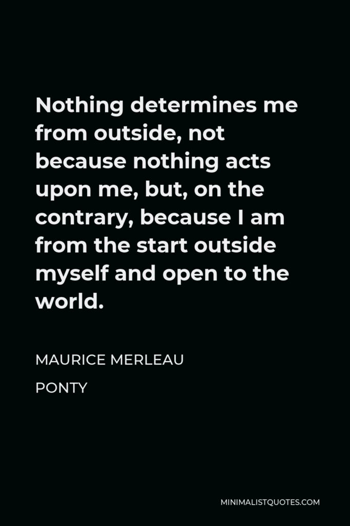 Maurice Merleau Ponty Quote - Nothing determines me from outside, not because nothing acts upon me, but, on the contrary, because I am from the start outside myself and open to the world.