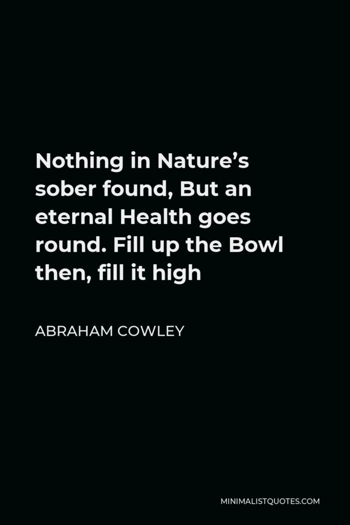 Abraham Cowley Quote - Nothing in Nature’s sober found, But an eternal Health goes round. Fill up the Bowl then, fill it high