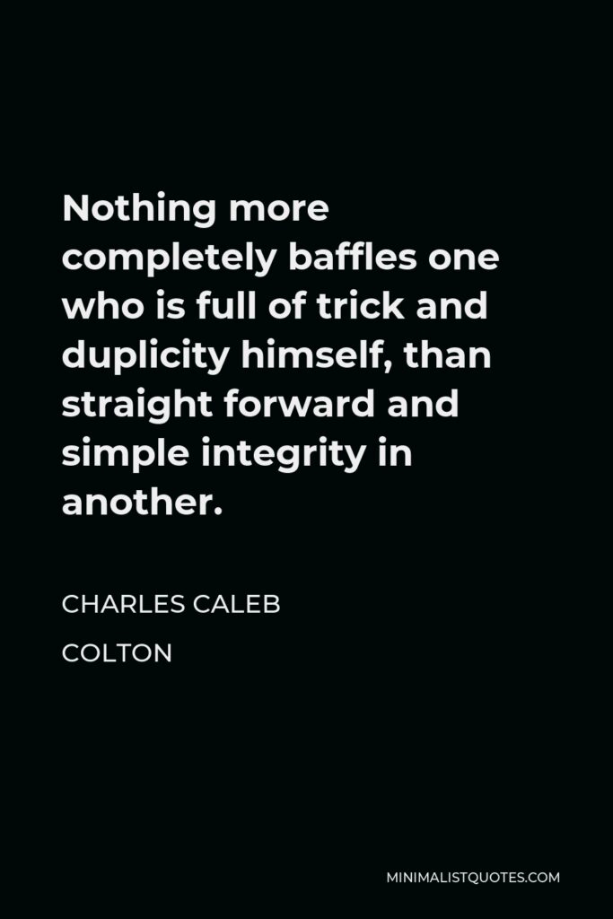 Charles Caleb Colton Quote - Nothing more completely baffles one who is full of trick and duplicity himself, than straight forward and simple integrity in another.