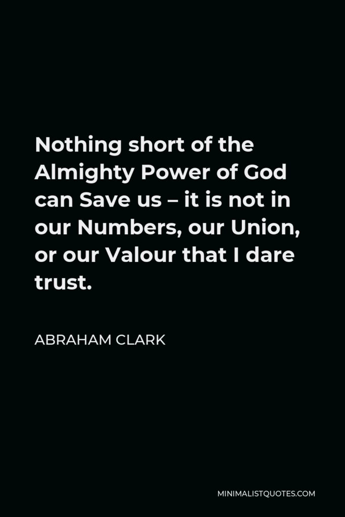 Abraham Clark Quote - Nothing short of the Almighty Power of God can Save us – it is not in our Numbers, our Union, or our Valour that I dare trust.