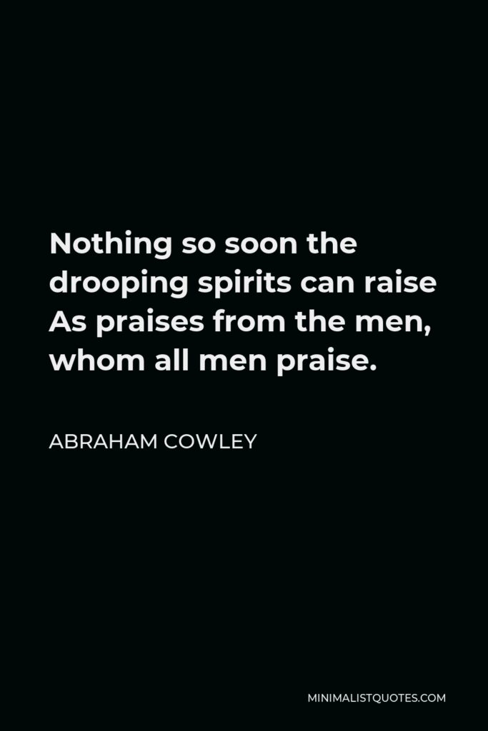 Abraham Cowley Quote - Nothing so soon the drooping spirits can raise As praises from the men, whom all men praise.