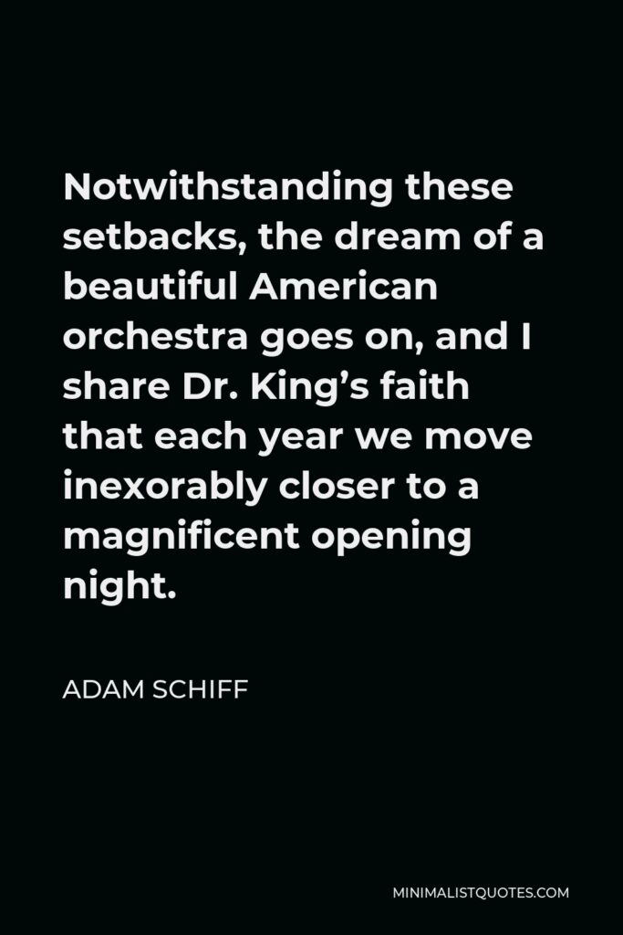 Adam Schiff Quote - Notwithstanding these setbacks, the dream of a beautiful American orchestra goes on, and I share Dr. King’s faith that each year we move inexorably closer to a magnificent opening night.