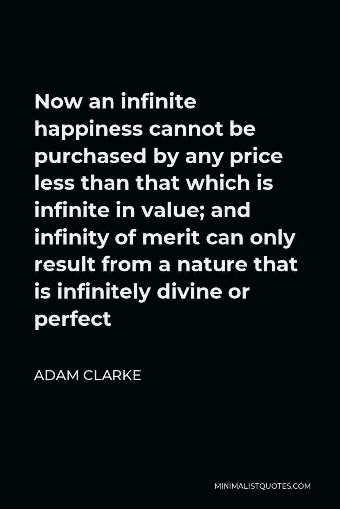 Adam Clarke Quote - Now an infinite happiness cannot be purchased by any price less than that which is infinite in value; and infinity of merit can only result from a nature that is infinitely divine or perfect
