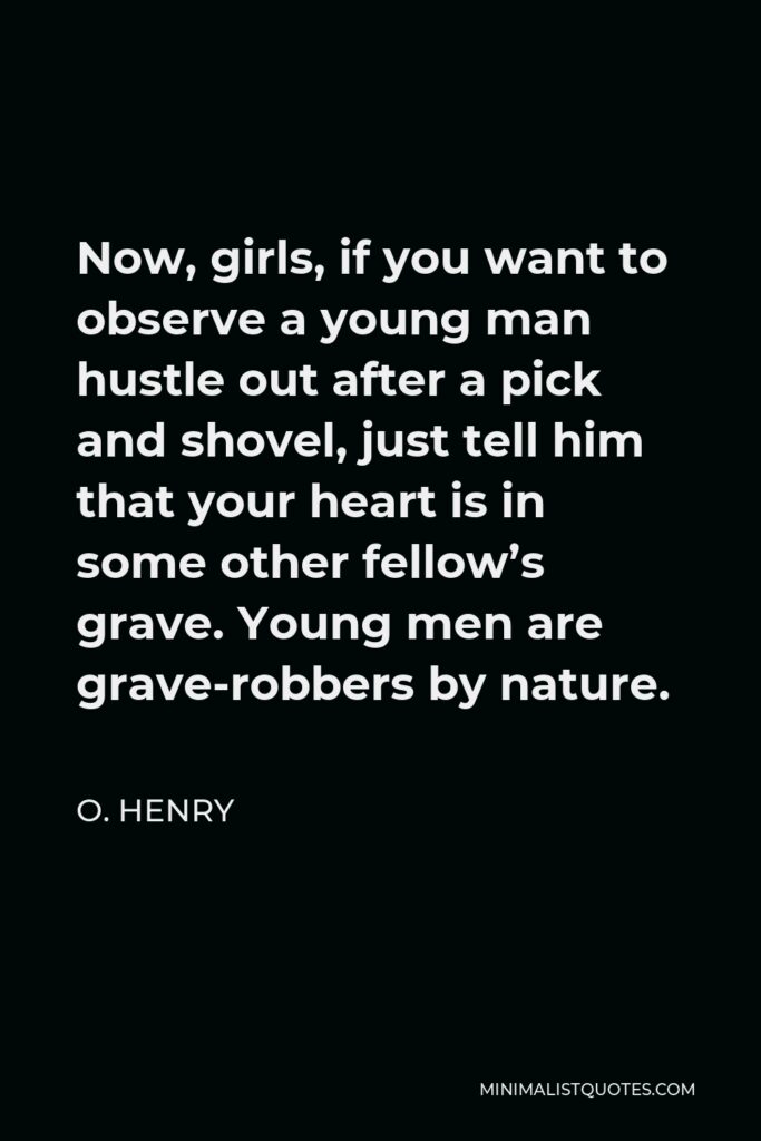 O. Henry Quote - Now, girls, if you want to observe a young man hustle out after a pick and shovel, just tell him that your heart is in some other fellow’s grave. Young men are grave-robbers by nature.