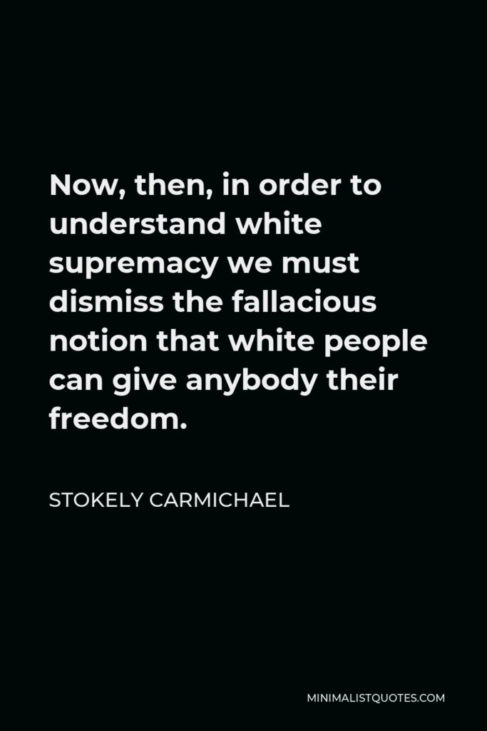 Stokely Carmichael Quote - Now, then, in order to understand white supremacy we must dismiss the fallacious notion that white people can give anybody their freedom.