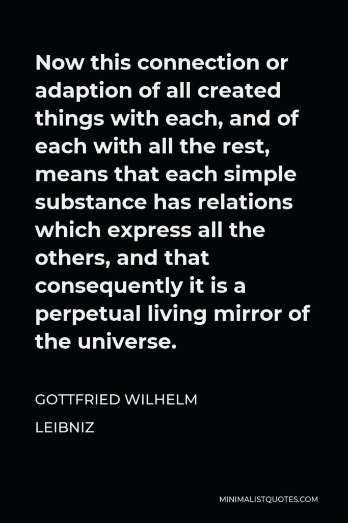 Gottfried Leibniz Quote - Now this connection or adaption of all created things with each, and of each with all the rest, means that each simple substance has relations which express all the others, and that consequently it is a perpetual living mirror of the universe.