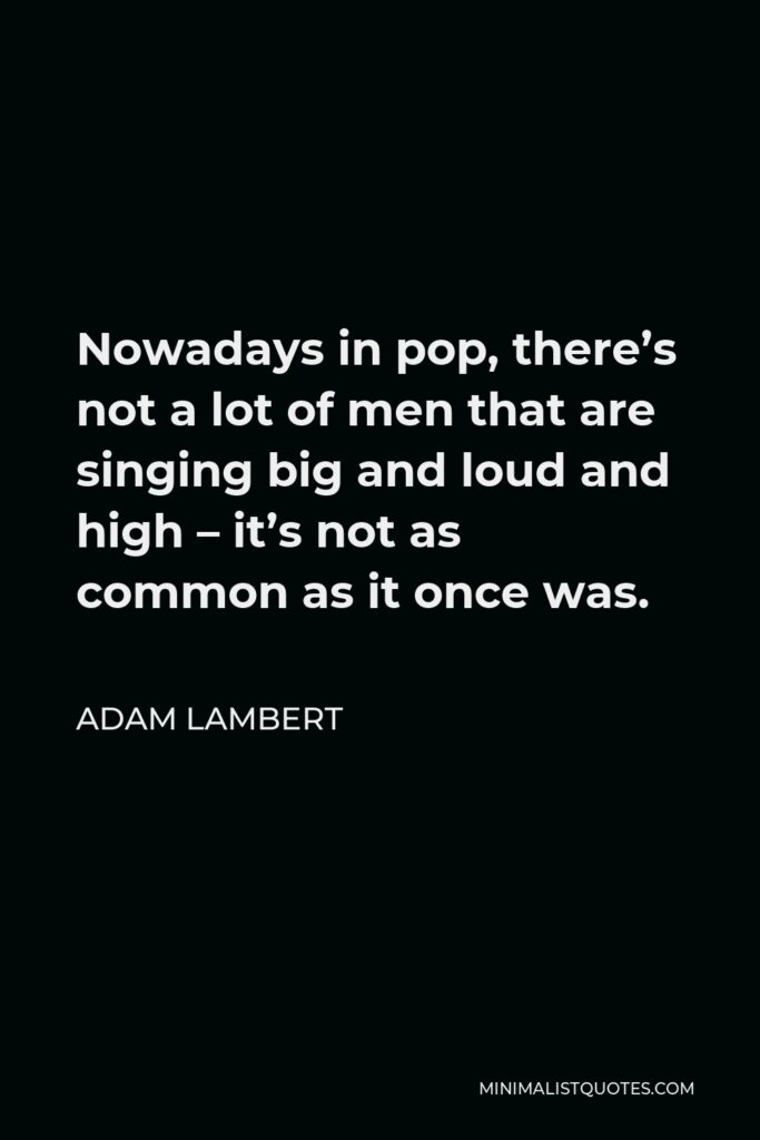 Adam Lambert Quote - Nowadays in pop, there’s not a lot of men that are singing big and loud and high – it’s not as common as it once was.
