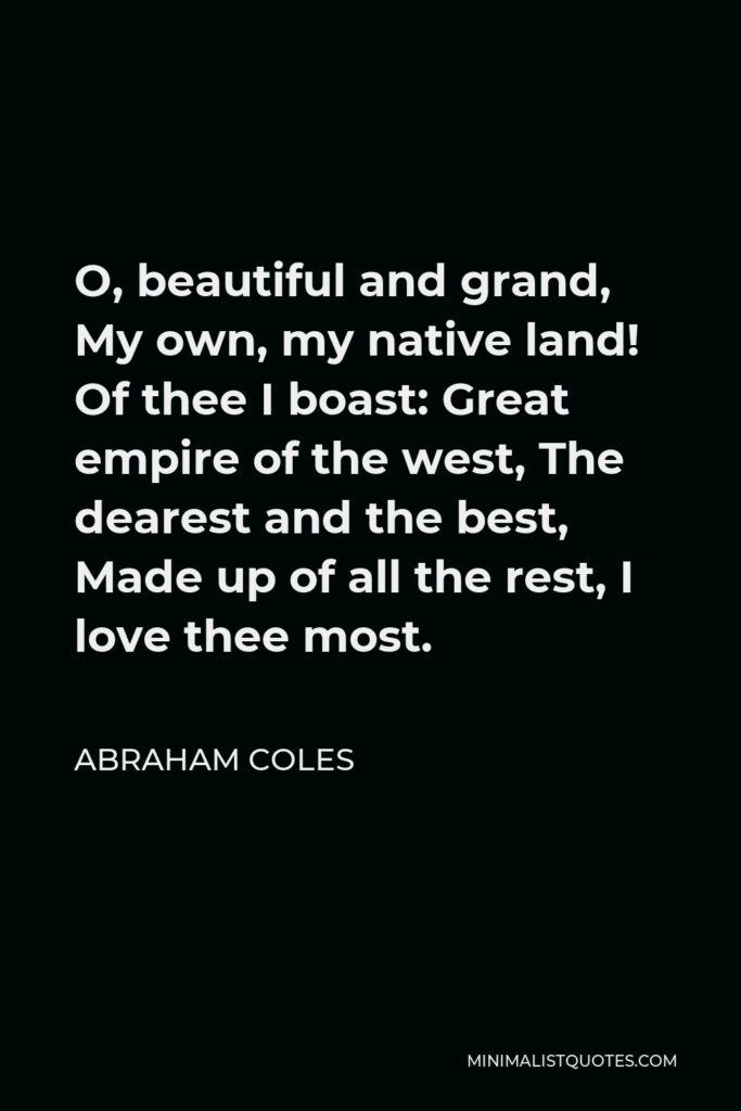 Abraham Coles Quote - O, beautiful and grand, My own, my native land! Of thee I boast: Great empire of the west, The dearest and the best, Made up of all the rest, I love thee most.