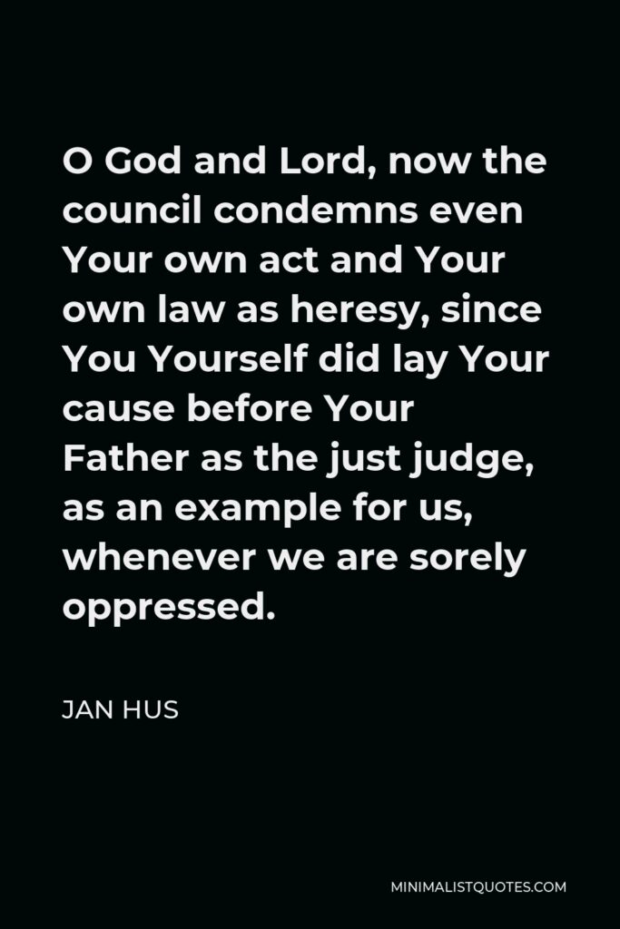 Jan Hus Quote - O God and Lord, now the council condemns even Your own act and Your own law as heresy, since You Yourself did lay Your cause before Your Father as the just judge, as an example for us, whenever we are sorely oppressed.