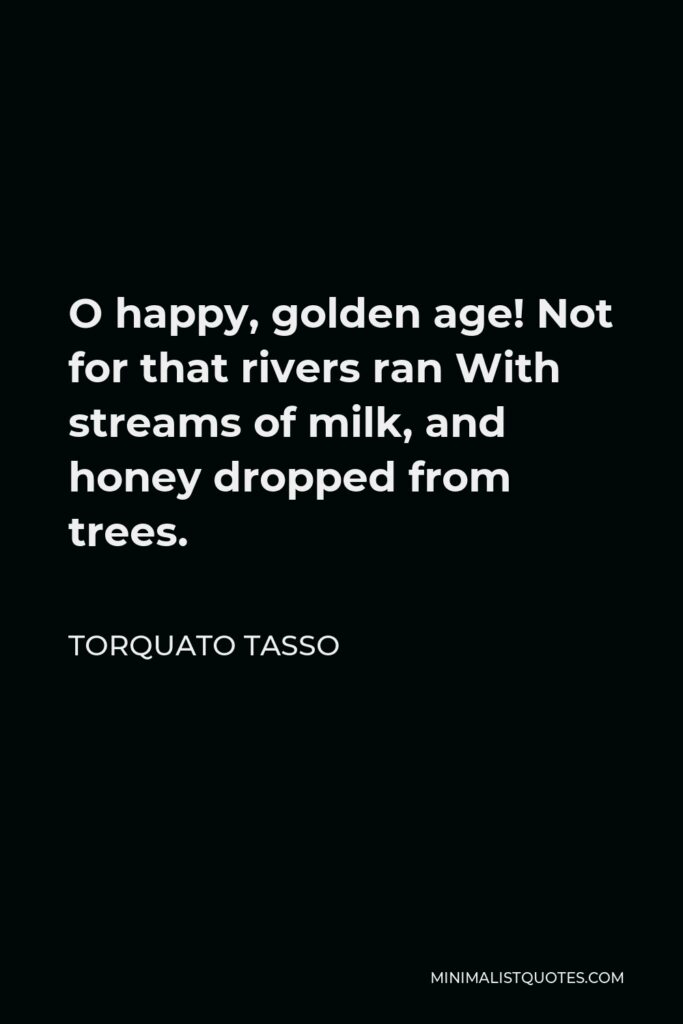 Torquato Tasso Quote - O happy, golden age! Not for that rivers ran With streams of milk, and honey dropped from trees.