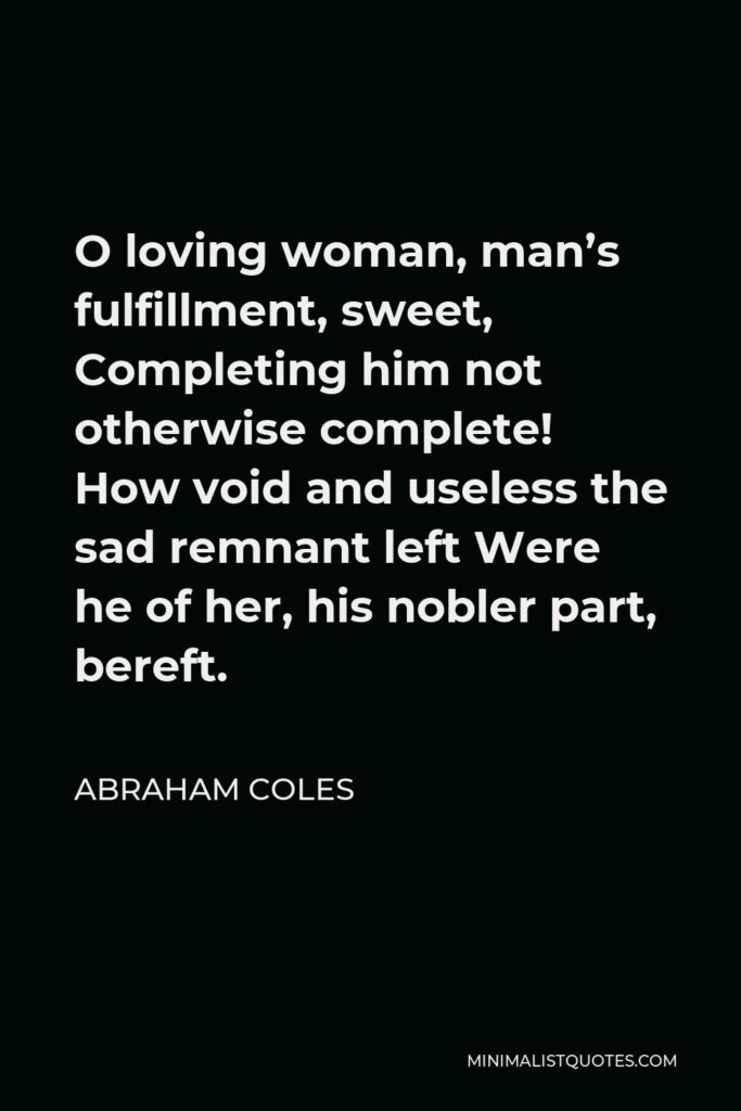 Abraham Coles Quote - O loving woman, man’s fulfillment, sweet, Completing him not otherwise complete! How void and useless the sad remnant left Were he of her, his nobler part, bereft.