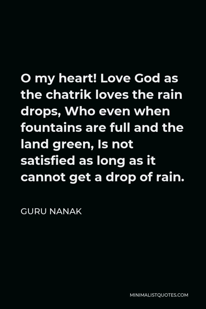 Guru Nanak Quote - O my heart! Love God as the chatrik loves the rain drops, Who even when fountains are full and the land green, Is not satisfied as long as it cannot get a drop of rain.